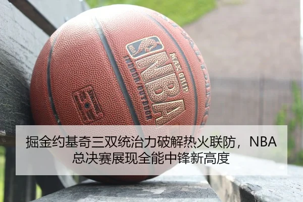 掘金约基奇三双统治力破解热火联防，NBA总决赛展现全能中锋新高度