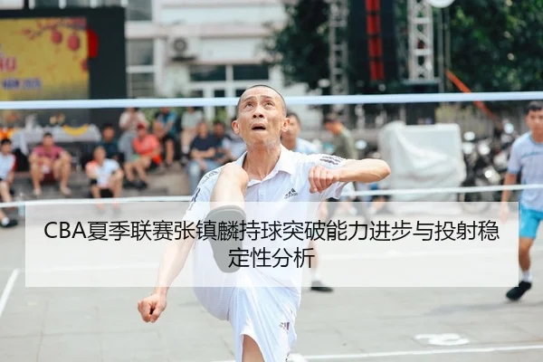 CBA夏季联赛张镇麟持球突破能力进步与投射稳定性分析