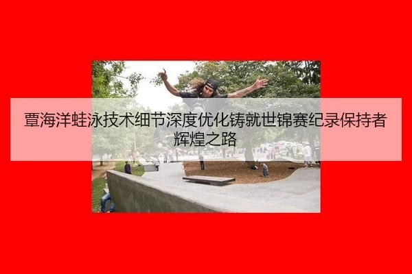 覃海洋蛙泳技术细节深度优化铸就世锦赛纪录保持者辉煌之路