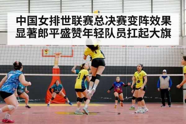 中国女排世联赛总决赛变阵效果显著郎平盛赞年轻队员扛起大旗