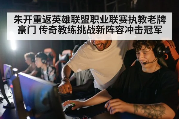 朱开重返英雄联盟职业联赛执教老牌豪门 传奇教练挑战新阵容冲击冠军