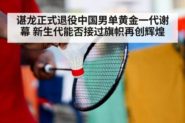 谌龙正式退役中国男单黄金一代谢幕 新生代能否接过旗帜再创辉煌