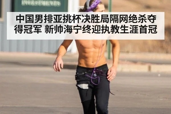 中国男排亚挑杯决胜局隔网绝杀夺得冠军 新帅海宁终迎执教生涯首冠